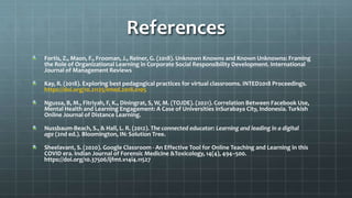 References
Fortis, Z., Maon, F., Frooman, J., Reiner, G. (2018). Unknown Knowns and Known Unknowns: Framing
the Role of Organizational Learning in Corporate Social Responsibility Development. International
Journal of Management Reviews
Kay, R. (2018). Exploring best pedagogical practices for virtual classrooms. INTED2018 Proceedings.
https://doi.org/10.21125/inted.2018.0105
Ngussa, B, M., Fitriyah, F, K., Diningrat, S, W, M. (TOJDE). (2021). Correlation Between Facebook Use,
Mental Health and Learning Engagement: A Case of Universities inSurabaya City, Indonesia. Turkish
Online Journal of Distance Learning.
Nussbaum-Beach, S., & Hall, L. R. (2012). The connected educator: Learning and leading in a digital
age (2nd ed.). Bloomington, IN: Solution Tree.
Sheelavant, S. (2020). Google Classroom - An Effective Tool for Online Teaching and Learning in this
COVID era. Indian Journal of Forensic Medicine &Toxicology, 14(4), 494–500.
https://doi.org/10.37506/ijfmt.v14i4.11527
 