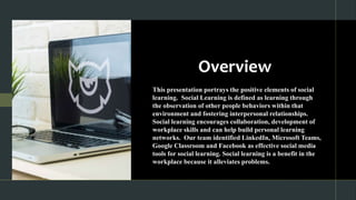 Overview
This presentation portrays the positive elements of social
learning. Social Learning is defined as learning through
the observation of other people behaviors within that
environment and fostering interpersonal relationships.
Social learning encourages collaboration, development of
workplace skills and can help build personal learning
networks. Our team identified LinkedIn, Microsoft Teams,
Google Classroom and Facebook as effective social media
tools for social learning. Social learning is a benefit in the
workplace because it alleviates problems.
 