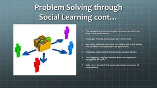 Problem Solving through
Social Learning cont…
 The perception from the employee creates an effect on
their work performance
 Employee missing consecutive days from work
 Not being satisfied with their workplace and or job duties
will perceive the employee to be productive
 Employee may become bias towards success factors
 Stereotyping, judging someone from an employee’s
perception of work.
 Halo effect in which the employee makes numerous of
assumptions.
 