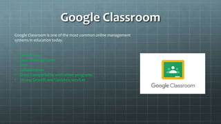 Google Classroom
Google Classroom is one of the most common online management
systems in education today.
• Easy Access
• Easy Learning Curve
• Free
• Collaboration
• Great Compatibility with other programs
• Strong Growth and Updates; services
 