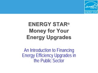 ENERGY STAR®
®

   Money for Your 

  Energy Upgrades

         Upgrades

 An Introduction to Financing 

Energy Efficiency Upgrades in 

      the Public Sector

 