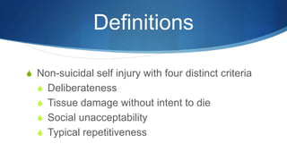 Definitions
S Non-suicidal self injury with four distinct criteria
S Deliberateness
S Tissue damage without intent to die
S Social unacceptability
S Typical repetitiveness
 