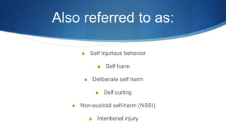 Also referred to as:
S Self injurious behavior
S Self harm
S Deliberate self harm
S Self cutting
S Non-suicidal self-harm (NSSI)
S Intentional injury
 