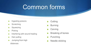 Common forms
S Ingesting poisons
S Scratching
S Squeezing
S Picking
S Interfering with wound healing
S Hair pulling
S Jumping from high
distances
S Cutting
S Burning
S Carving
S Breaking of bones
S Punching
S Needle sticking
 