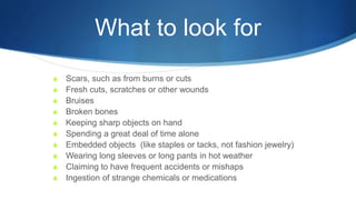What to look for
S Scars, such as from burns or cuts
S Fresh cuts, scratches or other wounds
S Bruises
S Broken bones
S Keeping sharp objects on hand
S Spending a great deal of time alone
S Embedded objects (like staples or tacks, not fashion jewelry)
S Wearing long sleeves or long pants in hot weather
S Claiming to have frequent accidents or mishaps
S Ingestion of strange chemicals or medications
 