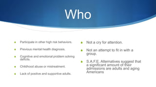 Who
S Participate in other high risk behaviors.
S Previous mental health diagnosis.
S Cognitive and emotional problem solving
deficits.
S Childhood abuse or mistreatment.
S Lack of positive and supportive adults.
S Not a cry for attention.
S Not an attempt to fit in with a
group.
S S.A.F.E. Alternatives suggest that
a significant amount of their
admissions are adults and aging
Americans
 