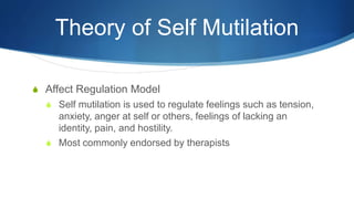 Theory of Self Mutilation
S Affect Regulation Model
S Self mutilation is used to regulate feelings such as tension,
anxiety, anger at self or others, feelings of lacking an
identity, pain, and hostility.
S Most commonly endorsed by therapists
 