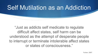 Self Mutilation as an Addiction
“Just as addicts self medicate to regulate
difficult affect states, self harm can be
understood as the attempt of desperate people
to interrupt or terminate intolerable affect states
or states of consciousness.”
Farber, 2007
 