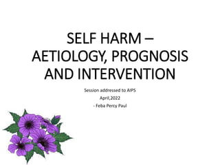 SELF HARM –
AETIOLOGY, PROGNOSIS
AND INTERVENTION
Session addressed to AIPS
April,2022
- Feba Percy Paul
 