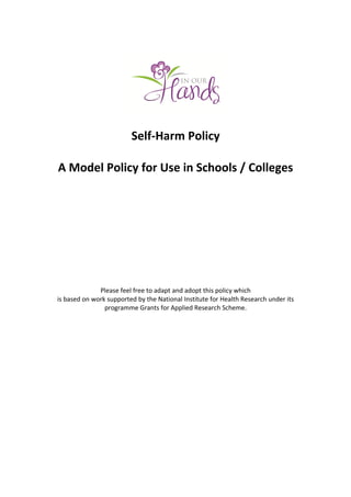 Self-Harm Policy
A Model Policy for Use in Schools / Colleges
Please feel free to adapt and adopt this policy which
is based on work supported by the National Institute for Health Research under its
programme Grants for Applied Research Scheme.
 