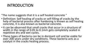 INTRODUCTION
"The name suggests that it is a self healed concrete "
• Definition: Self healing of cracks or self-filling of cracks by the
help of bacterial process after hardening is known as self healing
concrete, It is also known as bacterial concrete.
• It can be observed that small cracks that occur in a structure of
width in the range of 0.05 to 0.1mm gets completely sealed in
repetitive dry and wet cycles.
• These types of bacteria can be in dormant cell and be viable for
over 200 years under dry conditions. These bacteria acts as a
catalyst in the cracks healing process.
 