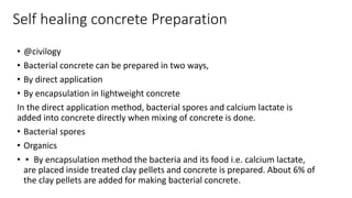 Self healing concrete Preparation
• @civilogy
• Bacterial concrete can be prepared in two ways,
• By direct application
• By encapsulation in lightweight concrete
In the direct application method, bacterial spores and calcium lactate is
added into concrete directly when mixing of concrete is done.
• Bacterial spores
• Organics
• ▸ By encapsulation method the bacteria and its food i.e. calcium lactate,
are placed inside treated clay pellets and concrete is prepared. About 6% of
the clay pellets are added for making bacterial concrete.
 