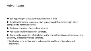 Advantages
► Self-repairing of cracks without any external aide.
► Significant increase in compressive strength and flexural strength when
compared to normal concrete.
► Resistance towards freeze-thaw attacks.
► Reduction in permeability of concrete.
► Reduces the corrosion of steel due to the cracks formation and improves the
durability of steel reinforced concrete.
• Bacillus bacteria are harmless to human life and hence it can be used
effectively.
 