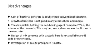 Disadvantages
► Cost of bacterial concrete is double than conventional concrete.
▸ Growth of bacteria is not good in any atmosphere and media.
► The clay pellets holding the self-healing agent comprise 20% of the
volume of the concrete. This may become a shear zone or fault zone in
the concrete.
► Design of mix concrete with bacteria here is not available any IS
code or other code.
► Investigation of calcite precipitate is costly.
 