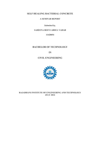 SELF HEALING BACTERIAL CONCRETE
A SEMINAR REPORT
Submitted by,
SAHEENA BEEVI ABDUL VAHAB
11428054
BACHELOR OF TECHNOLOGY
IN
CIVIL ENGINEERING
RAJADHANI INSTITUTE OF ENGINEERING AND TECHNOLOGY
JULY 2014
 