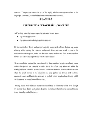 structure. This process lowers the pH of the highly alkaline concrete to values in the
range (pH 10 to 11.5) where the bacterial spores become activated.
CHAPTER 5
PREPERATION OF BACTERIAL CONCRETE
Self healing bacterial concrete can be prepared in two ways.
• By direct application
• By encapsulation in light weight concrete.
By the method of direct application bacterial spores and calcium lactate are added
directly while making the concrete and mixed. Here when the crack occurs in the
concrete bacterial spores broke and bacteria comes to life and feed on the calcium
lactate and limestone is produced which fill the cracks.
By encapsulation method the bacteria and its food, calcium lactate, are placed inside
treated clay pellets and concrete is made. About 6% of the clay pellets are added for
making bacterial concrete. When concrete structures are made with bacterial concrete,
when the crack occurs in the structure and clay pellets are broken and bacterial
treatment occurs and hence the concrete is healed. Minor cracks about 0.5mm width
can be treated by using bacterial concrete
Among theses two methods encapsulation method is commonly used, even though
it’s costlier than direct application. Bacillus bacteria are harmless to human life and
hence it can be used effectively.
 