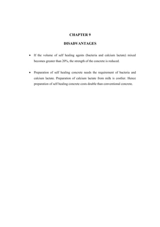 CHAPTER 9
DISADVANTAGES
• If the volume of self healing agents (bacteria and calcium lactate) mixed
becomes greater than 20%, the strength of the concrete is reduced.
• Preparation of self healing concrete needs the requirement of bacteria and
calcium lactate. Preparation of calcium lactate from milk is costlier. Hence
preparation of self healing concrete costs double than conventional concrete.
 