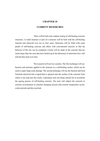 CHAPTER 10
CURRENT RESERCHES
There will be full-scale outdoor testing of self-healing concrete
structures. A small structure or part of a structure will be built with the self-healing
material and observed over two to four years. Structures will be fitted with some
panels of self-healing concrete and others with conventional concrete so that the
behavior of the two can be compared. Cracks will be made in the concrete that are
much larger than the ones that have healed up in the laboratory to determine how well
and fast they heal over time.
The research will test two systems. The first technique will see
bacteria and nutrients applied to the structure as a self-healing mortar, which can be
used to repair large-scale damage. The second technique will see the bacteria and food
Nutrients dissolved into a liquid that is sprayed onto the surface of the concrete from
where it can seep into the cracks. Laboratory tests are being carried out to accelerate
the ageing process of self-healing concrete. The tests will subject the concrete to
extreme environments to simulate changing seasons and extreme temperature cycles,
wetter periods and dryer periods
 