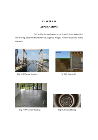 CHAPTER 11
APPLICATIONS
Self healing bacterial concrete can be used for sectors such as
tunnel-lining, structural basement walls, highway bridges, concrete floors and marine
structures.
Fig 10.1 Marine structure Fig 10.2 Base wall
Fig 10.3 Concrete flooring Fig 10.4 Tunnel lining
 