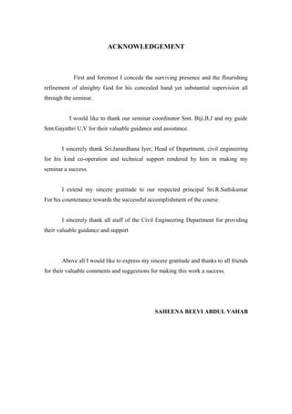 ACKNOWLEDGEMENT
First and foremost I concede the surviving presence and the flourishing
refinement of almighty God for his concealed hand yet substantial supervision all
through the seminar.
I would like to thank our seminar coordinator Smt. Biji.B.J and my guide
Smt.Gayathri U.V for their valuable guidance and assistance.
I sincerely thank Sri.Janardhana Iyer, Head of Department, civil engineering
for his kind co-operation and technical support rendered by him in making my
seminar a success.
I extend my sincere gratitude to our respected principal Sri.R.Sathikumar
For his countenance towards the successful accomplishment of the course.
I sincerely thank all staff of the Civil Engineering Department for providing
their valuable guidance and support
Above all I would like to express my sincere gratitude and thanks to all friends
for their valuable comments and suggestions for making this work a success.
SAHEENA BEEVI ABDUL VAHAB
 