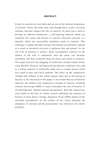 ABSTRACT
Cracks in concrete are inevitable and are one of the inherent weaknesses
of concrete. Water and other salts seep through these cracks, corrosion
initiates, and thus reduces the life of concrete. So there was a need to
develop an inherent biomaterial, a self-repairing material which can
remediate the cracks and fissures in concrete. Bacterial concrete is a
material, which can successfully remediate cracks in concrete. This
technique is highly desirable because the mineral precipitation induced
as a result of microbial activities is pollution free and natural. As the
cell wall of bacteria is anionic, metal accumulation (calcite) on the
surface of the wall is substantial, thus the entire cell becomes
crystalline and they eventually plug the pores and cracks in concrete.
This paper discusses the plugging of artificially cracked cement mortar
using Bacillus Pasteurii and Sporosarcina bacteria combined with sand
as a filling material in artificially made cuts in cement mortar which
was cured in urea and CaCl2 medium. The effect on the compressive
strength and stiffness of the cement mortar cubes due to the mixing of
bacteria is also discussed in this paper. It was found that use of bacteria
improves the stiffness and compressive strength of concrete. Scanning
electron microscope (SEM) is used to document the role of bacteria in
microbiologically induced mineral precipitation. Rod like impressions
were found on the face of calcite crystals indicating the presence of
bacteria in those places. Energy- dispersive X-ray (EDX) spectra of the
microbial precipitation on the surface of the crack indicated the
abundance of calcium and the precipitation was inferred to be calcite
(CaCO3).
 
