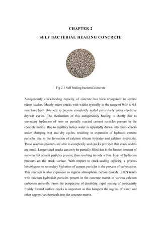 CHAPTER 2
SELF BACTERIAL HEALING CONCRETE
Fig 2.1 Self healing bacterial concrete
Autogenously crack-healing capacity of concrete has been recognized in several
recent studies. Mainly micro cracks with widths typically in the range of 0.05 to 0.1
mm have been observed to become completely sealed particularly under repetitive
dry/wet cycles. The mechanism of this autogenously healing is chiefly due to
secondary hydration of non- or partially reacted cement particles present in the
concrete matrix. Due to capillary forces water is repeatedly drawn into micro cracks
under changing wet and dry cycles, resulting in expansion of hydrated cement
particles due to the formation of calcium silicate hydrates and calcium hydroxide.
These reaction products are able to completely seal cracks provided that crack widths
are small. Larger sized cracks can only be partially filled due to the limited amount of
non-reacted cement particles present, thus resulting in only a thin layer of hydration
products on the crack surface. With respect to crack-sealing capacity, a process
homologous to secondary hydration of cement particles is the process of carbonation.
This reaction is also expansive as ingress atmospheric carbon dioxide (CO2) reacts
with calcium hydroxide particles present in the concrete matrix to various calcium
carbonate minerals. From the perspective of durability, rapid sealing of particularly
freshly formed surface cracks is important as this hampers the ingress of water and
other aggressive chemicals into the concrete matrix.
 