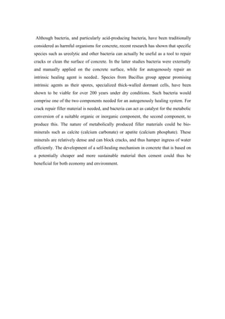 Although bacteria, and particularly acid-producing bacteria, have been traditionally
considered as harmful organisms for concrete, recent research has shown that specific
species such as ureolytic and other bacteria can actually be useful as a tool to repair
cracks or clean the surface of concrete. In the latter studies bacteria were externally
and manually applied on the concrete surface, while for autogenously repair an
intrinsic healing agent is needed.. Species from Bacillus group appear promising
intrinsic agents as their spores, specialized thick-walled dormant cells, have been
shown to be viable for over 200 years under dry conditions. Such bacteria would
comprise one of the two components needed for an autogenously healing system. For
crack repair filler material is needed, and bacteria can act as catalyst for the metabolic
conversion of a suitable organic or inorganic component, the second component, to
produce this. The nature of metabolically produced filler materials could be bio-
minerals such as calcite (calcium carbonate) or apatite (calcium phosphate). These
minerals are relatively dense and can block cracks, and thus hamper ingress of water
efficiently. The development of a self-healing mechanism in concrete that is based on
a potentially cheaper and more sustainable material then cement could thus be
beneficial for both economy and environment.
 