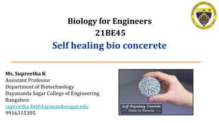 Biology for Engineers
21BE45
Self healing bio concerete
Ms. Supreetha K
Assistant Professor
Department of Biotechnology
Dayananda Sagar College of Engineering
Bangalore
supreetha-bt@dayanandasagar.edu
9916315305
 