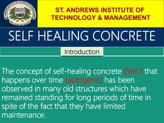 ST. ANDREWS INSTITUTE OF
TECHNOLOGY & MANAGEMENT
SELF HEALING CONCRETE
Introduction
The concept of self-healing concrete (SHC) that
happens over time (autogenic) has been
observed in many old structures which have
remained standing for long periods of time in
spite of the fact that they have limited
maintenance.
 