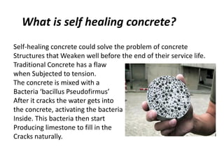 What is self healing concrete?
Self-healing concrete could solve the problem of concrete
Structures that Weaken well before the end of their service life.
Traditional Concrete has a flaw
when Subjected to tension.
The concrete is mixed with a
Bacteria ‘bacillus Pseudofirmus’
After it cracks the water gets into
the concrete, activating the bacteria
Inside. This bacteria then start
Producing limestone to fill in the
Cracks naturally.
 