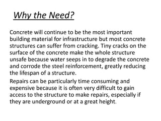 Why the Need?
Concrete will continue to be the most important
building material for infrastructure but most concrete
structures can suffer from cracking. Tiny cracks on the
surface of the concrete make the whole structure
unsafe because water seeps in to degrade the concrete
and corrode the steel reinforcement, greatly reducing
the lifespan of a structure.
Repairs can be particularly time consuming and
expensive because it is often very difficult to gain
access to the structure to make repairs, especially if
they are underground or at a great height.
 