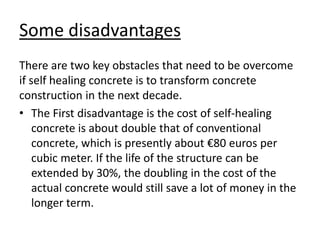 Some disadvantages
There are two key obstacles that need to be overcome
if self healing concrete is to transform concrete
construction in the next decade.
• The First disadvantage is the cost of self-healing
concrete is about double that of conventional
concrete, which is presently about €80 euros per
cubic meter. If the life of the structure can be
extended by 30%, the doubling in the cost of the
actual concrete would still save a lot of money in the
longer term.
 
