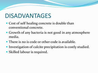 DISADVANTAGES
 Cost of self healing concrete is double than
conventional concrete.
 Growth of any bacteria is not good in any atmosphere
media.
 There is no is code or other code is available.
 Investigation of calcite precipitation is costly studied.
 Skilled labour is required.
 