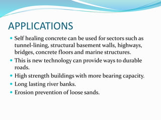 APPLICATIONS
 Self healing concrete can be used for sectors such as
tunnel-lining, structural basement walls, highways,
bridges, concrete floors and marine structures.
 This is new technology can provide ways to durable
roads.
 High strength buildings with more bearing capacity.
 Long lasting river banks.
 Erosion prevention of loose sands.
 