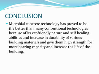 CONCLUSION
 Microbial concrete technology has proved to be
the better than many conventional technologies
because of its ecofriendly nature and self healing
abilities and increase in durability of various
building materials and give them high strength for
more bearing capacity and increase the life of the
building.
 