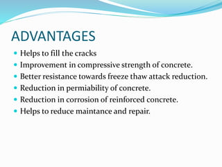 ADVANTAGES
 Helps to fill the cracks
 Improvement in compressive strength of concrete.
 Better resistance towards freeze thaw attack reduction.
 Reduction in permiability of concrete.
 Reduction in corrosion of reinforced concrete.
 Helps to reduce maintance and repair.
 