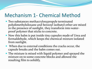Mechanism 1- Chemical Method
 Two substances methacryloxypropyle terminated
polydimethylsiloxane and benzoyl isobutyl-ether are mixed
in the presence of sunlight, they transform into water-
proof polymer that sticks to concrete.
 Now this balm is put inside tiny capsules made of Urea and
formaldehyde, which keeps the chemical mixture isolated
from sunlight.
 When due to external conditions the cracks occur, the
capsule breaks and the balm comes out.
 The mixture is mixed with liquid polymer and sprayed the
mixture on to some concrete blocks and allowed the
resulting film to solidify.
 