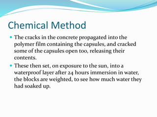 Chemical Method
 The cracks in the concrete propagated into the
polymer film containing the capsules, and cracked
some of the capsules open too, releasing their
contents.
 These then set, on exposure to the sun, into a
waterproof layer after 24 hours immersion in water,
the blocks are weighted, to see how much water they
had soaked up.
 