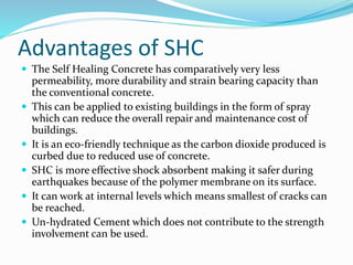 Advantages of SHC
 The Self Healing Concrete has comparatively very less
permeability, more durability and strain bearing capacity than
the conventional concrete.
 This can be applied to existing buildings in the form of spray
which can reduce the overall repair and maintenance cost of
buildings.
 It is an eco-friendly technique as the carbon dioxide produced is
curbed due to reduced use of concrete.
 SHC is more effective shock absorbent making it safer during
earthquakes because of the polymer membrane on its surface.
 It can work at internal levels which means smallest of cracks can
be reached.
 Un-hydrated Cement which does not contribute to the strength
involvement can be used.
 
