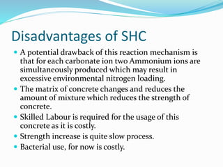 Disadvantages of SHC
 A potential drawback of this reaction mechanism is
that for each carbonate ion two Ammonium ions are
simultaneously produced which may result in
excessive environmental nitrogen loading.
 The matrix of concrete changes and reduces the
amount of mixture which reduces the strength of
concrete.
 Skilled Labour is required for the usage of this
concrete as it is costly.
 Strength increase is quite slow process.
 Bacterial use, for now is costly.
 