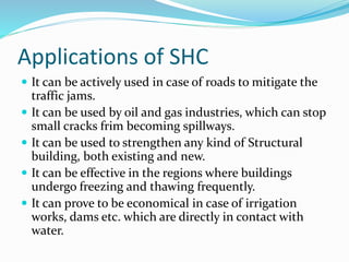 Applications of SHC
 It can be actively used in case of roads to mitigate the
traffic jams.
 It can be used by oil and gas industries, which can stop
small cracks frim becoming spillways.
 It can be used to strengthen any kind of Structural
building, both existing and new.
 It can be effective in the regions where buildings
undergo freezing and thawing frequently.
 It can prove to be economical in case of irrigation
works, dams etc. which are directly in contact with
water.
 