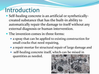 Introduction
 Self-healing concrete is an artificial or synthetically-
created substance that has the built-in ability to
automatically repair the damage to itself without any
external diagnosis or human intervention.
 The invention comes in three forms:
 a spray that can be applied to existing construction for
small cracks that need repairing,
 a repair mortar for structural repair of large damage and
 self-healing concrete itself, which can be mixed in
quantities as needed.
 
