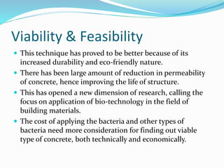 Viability & Feasibility
 This technique has proved to be better because of its
increased durability and eco-friendly nature.
 There has been large amount of reduction in permeability
of concrete, hence improving the life of structure.
 This has opened a new dimension of research, calling the
focus on application of bio-technology in the field of
building materials.
 The cost of applying the bacteria and other types of
bacteria need more consideration for finding out viable
type of concrete, both technically and economically.
 