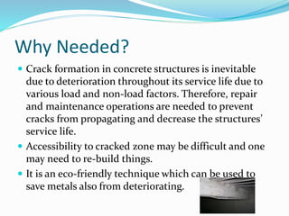 Why Needed?
 Crack formation in concrete structures is inevitable
due to deterioration throughout its service life due to
various load and non-load factors. Therefore, repair
and maintenance operations are needed to prevent
cracks from propagating and decrease the structures’
service life.
 Accessibility to cracked zone may be difficult and one
may need to re-build things.
 It is an eco-friendly technique which can be used to
save metals also from deteriorating.
 