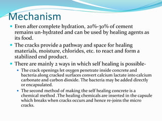 Mechanism
 Even after complete hydration, 20%-30% of cement
remains un-hydrated and can be used by healing agents as
its food.
 The cracks provide a pathway and space for healing
materials, moisture, chlorides, etc. to react and form a
stabilized end product.
 There are mainly 2 ways in which self healing is possible-
 The crack openings let oxygen penetrate inside concrete and
bacteria along cracked surfaces convert calcium lactate into calcium
carbonate and carbon dioxide. The bacteria may be added directly
or encapsulated.
 The second method of making the self healing concrete is a
chemical method .The healing chemicals are inserted in the capsule
which breaks when cracks occurs and hence re-joins the micro
cracks.
 