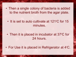 • Then a single colony of bacteria is added
to the nutrient broth from the agar plate.
• It is set to auto cultivate at 1210
C for 15
minutes.
• Then it is placed in incubator at 370
C for
24 hours.
• For Use it is placed in Refrigerator at 40
C.
 