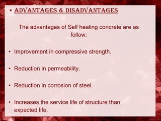 • advantages & disadvantages
The advantages of Self healing concrete are as
follow:
• Improvement in compressive strength.
• Reduction in permeability.
• Reduction in corrosion of steel.
• Increases the service life of structure than
expected life.
 