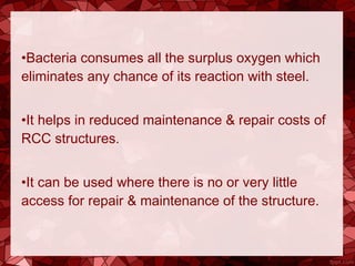 •Bacteria consumes all the surplus oxygen which
eliminates any chance of its reaction with steel.
•It helps in reduced maintenance & repair costs of
RCC structures.
•It can be used where there is no or very little
access for repair & maintenance of the structure.
 