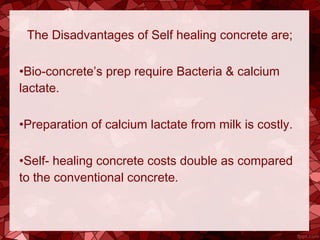 The Disadvantages of Self healing concrete are;
•Bio-concrete’s prep require Bacteria & calcium
lactate.
•Preparation of calcium lactate from milk is costly.
•Self- healing concrete costs double as compared
to the conventional concrete.
 