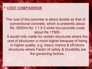 • cost comparison
The cost of bio-concrete is about double as that of
conventional concrete, which is presently about
Rs. 9500/m3
for 1:1.5:3 while bio-concrete costs
about Rs 17500.
It would only viable for certain structures where the
cost of structures is much higher because of being
in higher quality. e.g. heavy marine & off-shore
structures where Factor of safety & Durability are
the governing factors.
 